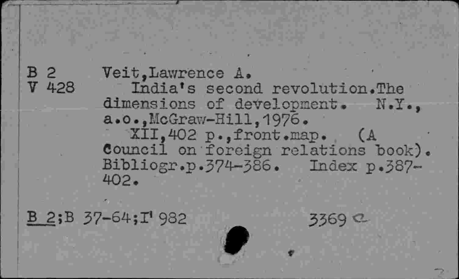 ﻿B 2
V 428
Veit,Lawrence A.
India’s second revolution.The dimens i ons of deve 1 opment •	N • I •,
a.o.,McGraw-Hill,1976•
XII,402 p.,front.map.	(A
Council on foreign relations book) Bibliogr.p.374-386. Index p.387-402.
B 2;B 37-64; I’ 982
3369 CL